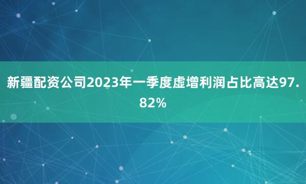 新疆配资公司2023年一季度虚增利润占比高达97.82%