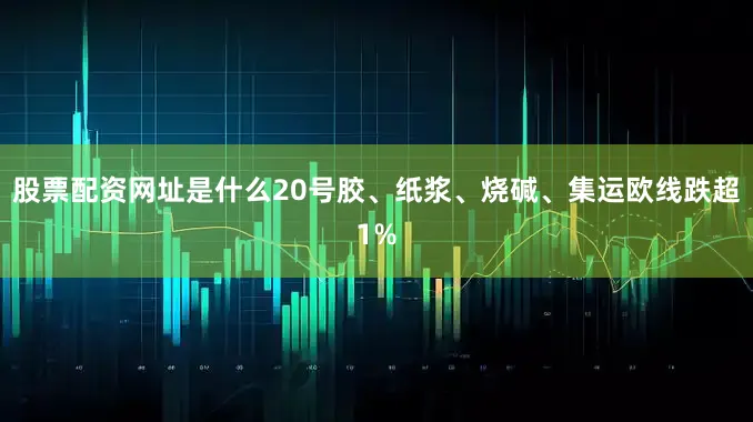股票配资网址是什么20号胶、纸浆、烧碱、集运欧线跌超1%