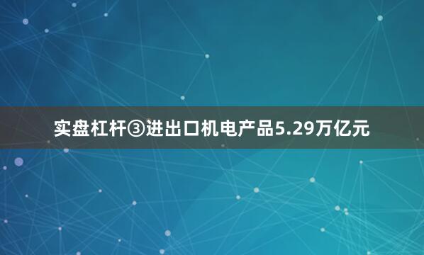 实盘杠杆　　③进出口机电产品5.29万亿元