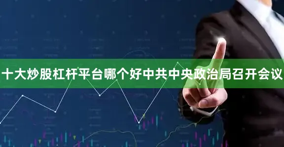 十大炒股杠杆平台哪个好中共中央政治局召开会议