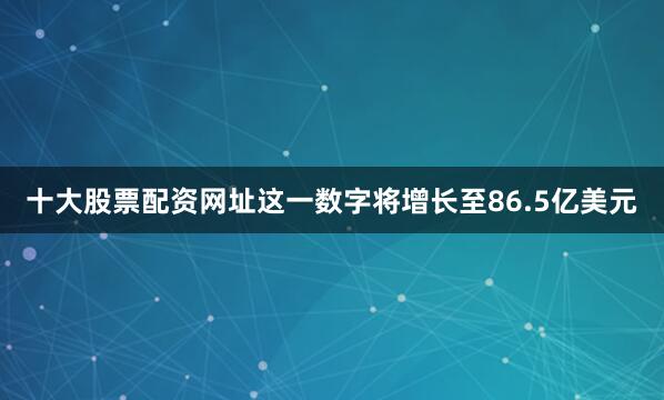 十大股票配资网址这一数字将增长至86.5亿美元