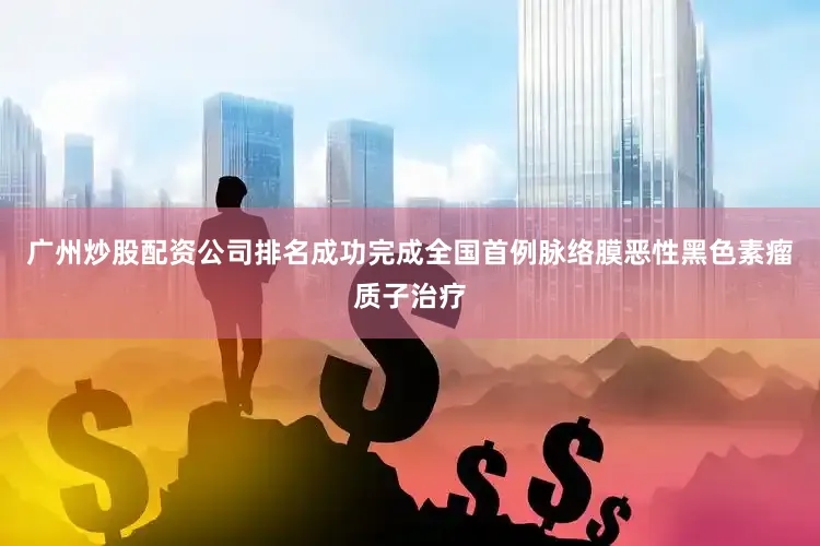 广州炒股配资公司排名成功完成全国首例脉络膜恶性黑色素瘤质子治疗