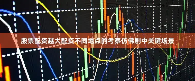 股票配资越大配资不同地点的考察仿佛剧中关键场景