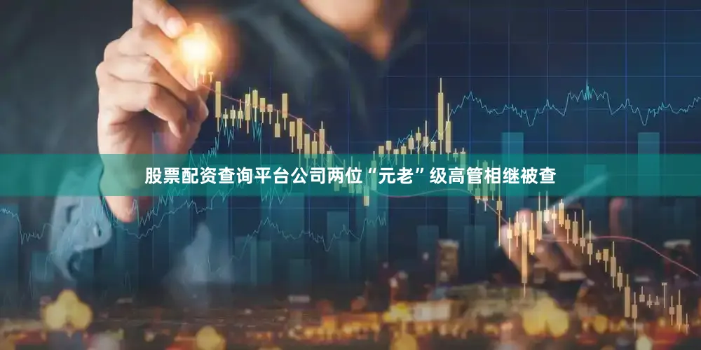 股票配资查询平台公司两位“元老”级高管相继被查