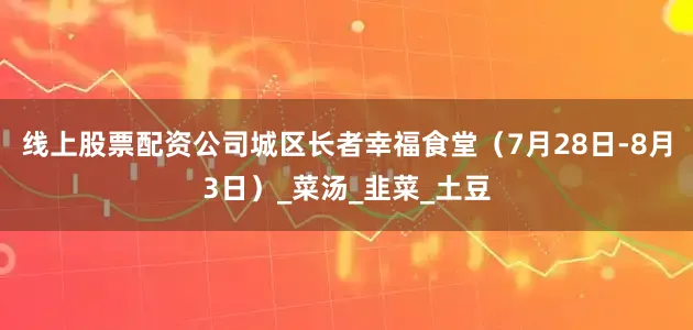 线上股票配资公司城区长者幸福食堂（7月28日-8月3日）_菜汤_韭菜_土豆