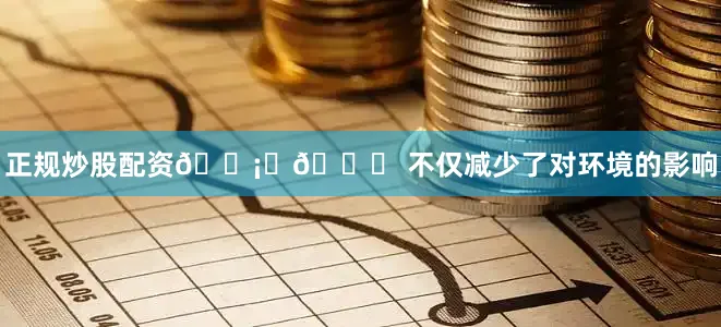 正规炒股配资🛡️🌟 不仅减少了对环境的影响
